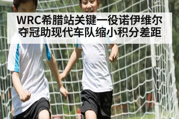 WRC希腊站关键一役诺伊维尔夺冠助现代车队缩小积分差距