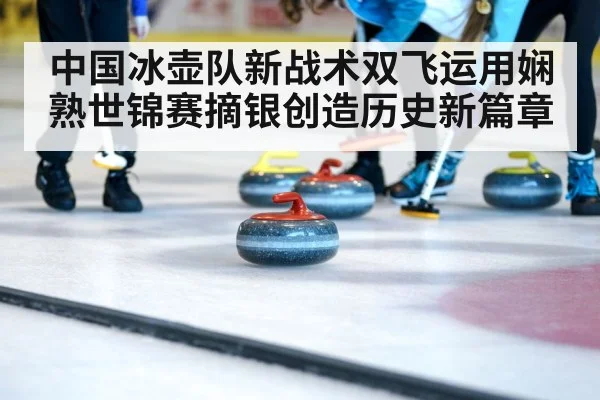 中国冰壶队新战术双飞运用娴熟世锦赛摘银创造历史新篇章